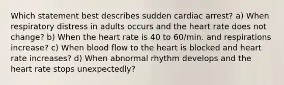 Which statement best describes sudden cardiac arrest? a) When respiratory distress in adults occurs and <a href='https://www.questionai.com/knowledge/kya8ocqc6o-the-heart' class='anchor-knowledge'>the heart</a> rate does not change? b) When the heart rate is 40 to 60/min. and respirations increase? c) When blood flow to the heart is blocked and heart rate increases? d) When abnormal rhythm develops and the heart rate stops unexpectedly?