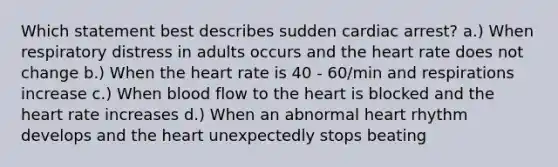 Which statement best describes sudden cardiac arrest? a.) When respiratory distress in adults occurs and the heart rate does not change b.) When the heart rate is 40 - 60/min and respirations increase c.) When blood flow to the heart is blocked and the heart rate increases d.) When an abnormal heart rhythm develops and the heart unexpectedly stops beating