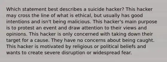 Which statement best describes a suicide hacker? This hacker may cross the line of what is ethical, but usually has good intentions and isn't being malicious. This hacker's main purpose is to protest an event and draw attention to their views and opinions. This hacker is only concerned with taking down their target for a cause. They have no concerns about being caught. This hacker is motivated by religious or political beliefs and wants to create severe disruption or widespread fear.