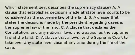 Which statement best describes the supremacy clause? A. A clause that establishes decisions made at state-level courts to be considered as the supreme law of the land. B. A clause that states the decisions made by the president regarding cases is the supreme law of the land. C. A clause that declares the Constitution, and any national laws and treaties, as the supreme law of the land. D. A clause that allows for the Supreme Court to take over any state-level case at any time during the life of the case.