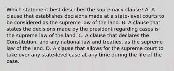 Which statement best describes the supremacy clause? A. A clause that establishes decisions made at a state-level courts to be considered as the supreme law of the land. B. A clause that states the decisions made by the president regarding cases is the supreme law of the land. C. A clause that declares the Constitution, and any national law and treaties, as the supreme law of the land. D. A clause that allows for the supreme court to take over any state-level case at any time during the life of the case.