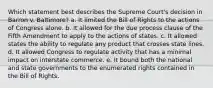 Which statement best describes the Supreme Court's decision in Barron v. Baltimore? a. It limited the Bill of Rights to the actions of Congress alone. b. It allowed for the due process clause of the Fifth Amendment to apply to the actions of states. c. It allowed states the ability to regulate any product that crosses state lines. d. It allowed Congress to regulate activity that has a minimal impact on interstate commerce. e. It bound both the national and state governments to the enumerated rights contained in the Bill of Rights.