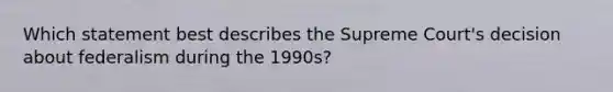 Which statement best describes the Supreme Court's decision about federalism during the 1990s?