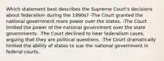 Which statement best describes the Supreme Court's decisions about federalism during the 1990s? -The Court granted the national government more power over the states. -The Court limited the power of the national government over the state governments. -The Court declined to hear federalism cases, arguing that they are political questions. -The Court dramatically limited the ability of states to sue the national government in federal courts.