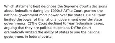 Which statement best describes the Supreme Court's decisions about federalism during the 1990s? A)The Court granted the national government more power over the states. B)The Court limited the power of the national government over the state governments. C)The Court declined to hear federalism cases, arguing that they are political questions. D)The Court dramatically limited the ability of states to sue the national government in federal courts.