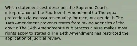 Which statement best describes the Supreme Court's interpretation of the Fourteenth Amendment? a The equal protection clause assures equality for race, not gender b The 14th Amendment prevents states from taxing agencies of the gov't c The 14th Amendment's due process clause makes most rights apply to states d The 14th Amendment has restricted the application of judicial review.