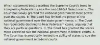 Which statement best describes the Supreme Court's trend in interpreting federalism since the mid-1990s? Select one: a. The Court has slowly granted the national government more power over the states. b. The Court has limited the power of the national government over the state governments. c. The Court has repeatedly declined to hear federalism cases, arguing that they are political questions. d. The Court has granted the states more access to sue the national government in federal courts. e. The Court has dramatically limited the ability of states to sue the national government in federal courts.