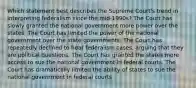 Which statement best describes the Supreme Court's trend in interpreting federalism since the mid-1990s? The Court has slowly granted the national government more power over the states. The Court has limited the power of the national government over the state governments. The Court has repeatedly declined to hear federalism cases, arguing that they are political questions. The Court has granted the states more access to sue the national government in federal courts. The Court has dramatically limited the ability of states to sue the national government in federal courts