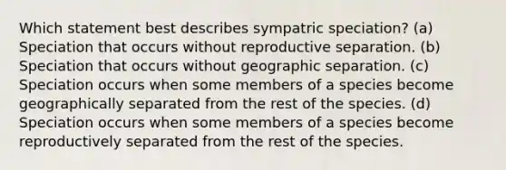 Which statement best describes sympatric speciation? (a) Speciation that occurs without reproductive separation. (b) Speciation that occurs without geographic separation. (c) Speciation occurs when some members of a species become geographically separated from the rest of the species. (d) Speciation occurs when some members of a species become reproductively separated from the rest of the species.