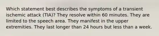 Which statement best describes the symptoms of a transient ischemic attack (TIA)? They resolve within 60 minutes. They are limited to the speech area. They manifest in the upper extremities. They last longer than 24 hours but less than a week.