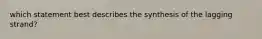 which statement best describes the synthesis of the lagging strand?