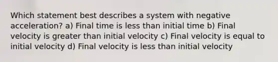 Which statement best describes a system with negative acceleration? a) Final time is less than initial time b) Final velocity is greater than initial velocity c) Final velocity is equal to initial velocity d) Final velocity is less than initial velocity