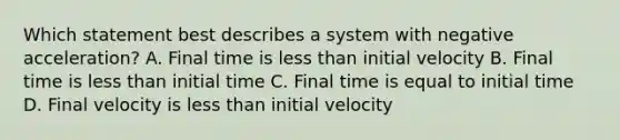 Which statement best describes a system with negative acceleration? A. Final time is <a href='https://www.questionai.com/knowledge/k7BtlYpAMX-less-than' class='anchor-knowledge'>less than</a> initial velocity B. Final time is less than initial time C. Final time is equal to initial time D. Final velocity is less than initial velocity