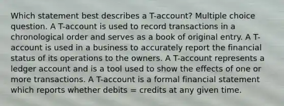 Which statement best describes a T-account? Multiple choice question. A T-account is used to record transactions in a chronological order and serves as a book of original entry. A T-account is used in a business to accurately report the financial status of its operations to the owners. A T-account represents a ledger account and is a tool used to show the effects of one or more transactions. A T-account is a formal financial statement which reports whether debits = credits at any given time.