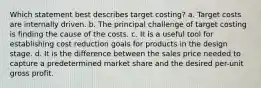 Which statement best describes target costing? a. Target costs are internally driven. b. The principal challenge of target costing is finding the cause of the costs. c. It is a useful tool for establishing cost reduction goals for products in the design stage. d. It is the difference between the sales price needed to capture a predetermined market share and the desired per-unit gross profit.