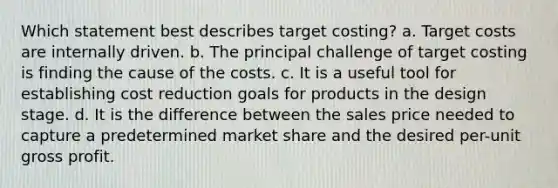 Which statement best describes target costing? a. Target costs are internally driven. b. The principal challenge of target costing is finding the cause of the costs. c. It is a useful tool for establishing cost reduction goals for products in the design stage. d. It is the difference between the sales price needed to capture a predetermined market share and the desired per-unit gross profit.