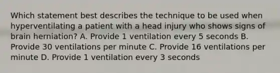 Which statement best describes the technique to be used when hyperventilating a patient with a head injury who shows signs of brain​ herniation? A. Provide 1 ventilation every 5 seconds B. Provide 30 ventilations per minute C. Provide 16 ventilations per minute D. Provide 1 ventilation every 3 seconds