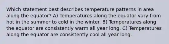 Which statement best describes temperature patterns in area along the equator? A) Temperatures along the equator vary from hot in the summer to cold in the winter. B) Temperatures along the equator are consistently warm all year long. C) Temperatures along the equator are consistently cool all year long.