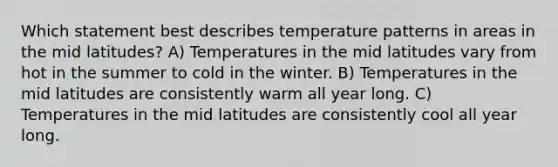 Which statement best describes temperature patterns in areas in the mid latitudes? A) Temperatures in the mid latitudes vary from hot in the summer to cold in the winter. B) Temperatures in the mid latitudes are consistently warm all year long. C) Temperatures in the mid latitudes are consistently cool all year long.