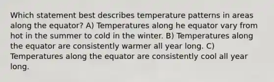 Which statement best describes temperature patterns in areas along the equator? A) Temperatures along he equator vary from hot in the summer to cold in the winter. B) Temperatures along the equator are consistently warmer all year long. C) Temperatures along the equator are consistently cool all year long.