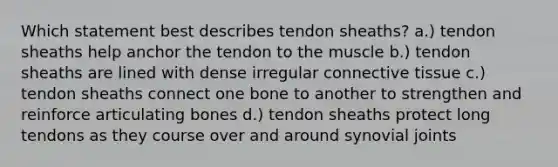 Which statement best describes tendon sheaths? a.) tendon sheaths help anchor the tendon to the muscle b.) tendon sheaths are lined with dense irregular <a href='https://www.questionai.com/knowledge/kYDr0DHyc8-connective-tissue' class='anchor-knowledge'>connective tissue</a> c.) tendon sheaths connect one bone to another to strengthen and reinforce articulating bones d.) tendon sheaths protect long tendons as they course over and around synovial joints