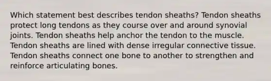 Which statement best describes tendon sheaths? Tendon sheaths protect long tendons as they course over and around synovial joints. Tendon sheaths help anchor the tendon to the muscle. Tendon sheaths are lined with dense irregular <a href='https://www.questionai.com/knowledge/kYDr0DHyc8-connective-tissue' class='anchor-knowledge'>connective tissue</a>. Tendon sheaths connect one bone to another to strengthen and reinforce articulating bones.