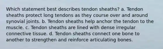 Which statement best describes tendon sheaths? a. Tendon sheaths protect long tendons as they course over and around synovial joints. b. Tendon sheaths help anchor the tendon to the muscle. c. Tendon sheaths are lined with dense irregular connective tissue. d. Tendon sheaths connect one bone to another to strengthen and reinforce articulating bones.