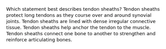 Which statement best describes tendon sheaths? Tendon sheaths protect long tendons as they course over and around synovial joints. Tendon sheaths are lined with dense irregular connective tissue. Tendon sheaths help anchor the tendon to the muscle. Tendon sheaths connect one bone to another to strengthen and reinforce articulating bones.