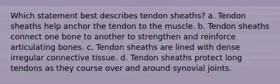 Which statement best describes tendon sheaths? a. Tendon sheaths help anchor the tendon to the muscle. b. Tendon sheaths connect one bone to another to strengthen and reinforce articulating bones. c. Tendon sheaths are lined with dense irregular connective tissue. d. Tendon sheaths protect long tendons as they course over and around synovial joints.