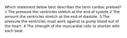 Which statement below best describes the term cardiac preload? 1 The pressure the ventricles stretch at the end of systole 2 The amount the ventricles stretch at the end of diastole. 3.The pressure the ventricles must work against to pump blood out of the heart. 4 The strength of the myocardial cells to shorten with each beat.