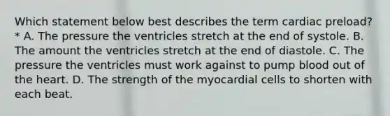 Which statement below best describes the term cardiac preload?* A. The pressure the ventricles stretch at the end of systole. B. The amount the ventricles stretch at the end of diastole. C. The pressure the ventricles must work against to pump blood out of the heart. D. The strength of the myocardial cells to shorten with each beat.