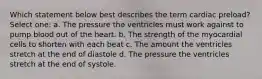 Which statement below best describes the term cardiac preload? Select one: a. The pressure the ventricles must work against to pump blood out of the heart. b. The strength of the myocardial cells to shorten with each beat c. The amount the ventricles stretch at the end of diastole d. The pressure the ventricles stretch at the end of systole.