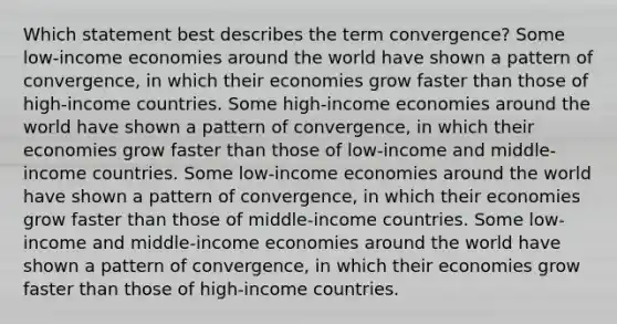 Which statement best describes the term convergence? Some low-income economies around the world have shown a pattern of convergence, in which their economies grow faster than those of high-income countries. Some high-income economies around the world have shown a pattern of convergence, in which their economies grow faster than those of low-income and middle-income countries. Some low-income economies around the world have shown a pattern of convergence, in which their economies grow faster than those of middle-income countries. Some low-income and middle-income economies around the world have shown a pattern of convergence, in which their economies grow faster than those of high-income countries.