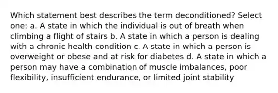 Which statement best describes the term deconditioned? Select one: a. A state in which the individual is out of breath when climbing a flight of stairs b. A state in which a person is dealing with a chronic health condition c. A state in which a person is overweight or obese and at risk for diabetes d. A state in which a person may have a combination of muscle imbalances, poor flexibility, insufficient endurance, or limited joint stability