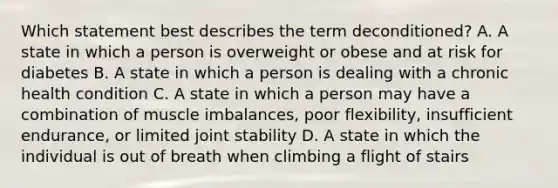 Which statement best describes the term deconditioned? A. A state in which a person is overweight or obese and at risk for diabetes B. A state in which a person is dealing with a chronic health condition C. A state in which a person may have a combination of muscle imbalances, poor flexibility, insufficient endurance, or limited joint stability D. A state in which the individual is out of breath when climbing a flight of stairs