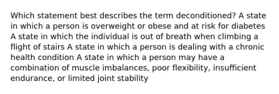 Which statement best describes the term deconditioned? A state in which a person is overweight or obese and at risk for diabetes A state in which the individual is out of breath when climbing a flight of stairs A state in which a person is dealing with a chronic health condition A state in which a person may have a combination of muscle imbalances, poor flexibility, insufficient endurance, or limited joint stability