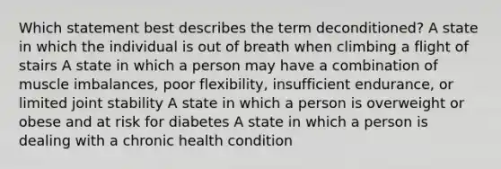 Which statement best describes the term deconditioned? A state in which the individual is out of breath when climbing a flight of stairs A state in which a person may have a combination of muscle imbalances, poor flexibility, insufficient endurance, or limited joint stability A state in which a person is overweight or obese and at risk for diabetes A state in which a person is dealing with a chronic health condition