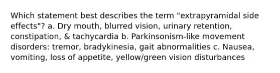 Which statement best describes the term "extrapyramidal side effects"? a. Dry mouth, blurred vision, urinary retention, constipation, & tachycardia b. Parkinsonism-like movement disorders: tremor, bradykinesia, gait abnormalities c. Nausea, vomiting, loss of appetite, yellow/green vision disturbances