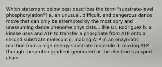 Which statement below best describes the term "substrate-level phosphorylation"? a. an unusual, difficult, and dangerous dance move that can only be attempted by the most spry and unassuming dance phenome physicists... like Dr. Rodriguez b. a kinase uses and ATP to transfer a phosphate from ATP onto a second substrate molecule c. making ATP in an enzymatic reaction from a high energy substrate molecule d. making ATP through the proton gradient generated at the electron transport chain