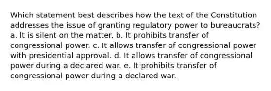 Which statement best describes how the text of the Constitution addresses the issue of granting regulatory power to bureaucrats? a. It is silent on the matter. b. It prohibits transfer of congressional power. c. It allows transfer of congressional power with presidential approval. d. It allows transfer of congressional power during a declared war. e. It prohibits transfer of congressional power during a declared war.