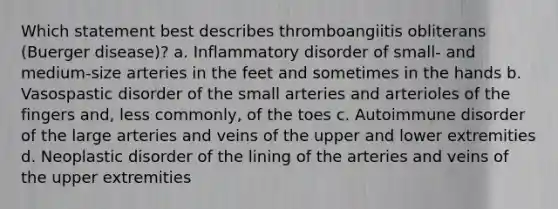 Which statement best describes thromboangiitis obliterans (Buerger disease)? a. Inflammatory disorder of small- and medium-size arteries in the feet and sometimes in the hands b. Vasospastic disorder of the small arteries and arterioles of the fingers and, less commonly, of the toes c. Autoimmune disorder of the large arteries and veins of the upper and lower extremities d. Neoplastic disorder of the lining of the arteries and veins of the upper extremities