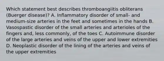 Which statement best describes thromboangiitis obliterans (Buerger disease)? A. Inflammatory disorder of small- and medium-size arteries in the feet and sometimes in the hands B. Vasospastic disorder of the small arteries and arterioles of the fingers and, less commonly, of the toes C. Autoimmune disorder of the large arteries and veins of the upper and lower extremities D. Neoplastic disorder of the lining of the arteries and veins of the upper extremities