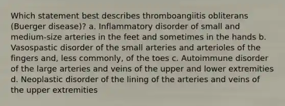 Which statement best describes thromboangiitis obliterans (Buerger disease)? a. Inflammatory disorder of small and medium-size arteries in the feet and sometimes in the hands b. Vasospastic disorder of the small arteries and arterioles of the fingers and, less commonly, of the toes c. Autoimmune disorder of the large arteries and veins of the upper and lower extremities d. Neoplastic disorder of the lining of the arteries and veins of the upper extremities