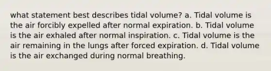 what statement best describes tidal volume? a. Tidal volume is the air forcibly expelled after normal expiration. b. Tidal volume is the air exhaled after normal inspiration. c. Tidal volume is the air remaining in the lungs after forced expiration. d. Tidal volume is the air exchanged during normal breathing.