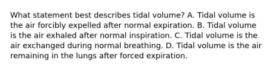 What statement best describes tidal volume? A. Tidal volume is the air forcibly expelled after normal expiration. B. Tidal volume is the air exhaled after normal inspiration. C. Tidal volume is the air exchanged during normal breathing. D. Tidal volume is the air remaining in the lungs after forced expiration.