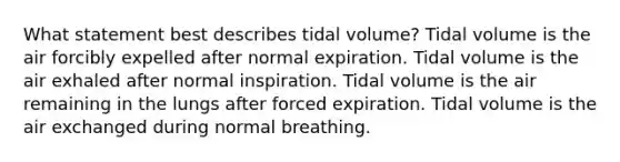 What statement best describes tidal volume? Tidal volume is the air forcibly expelled after normal expiration. Tidal volume is the air exhaled after normal inspiration. Tidal volume is the air remaining in the lungs after forced expiration. Tidal volume is the air exchanged during normal breathing.