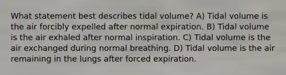 What statement best describes tidal volume? A) Tidal volume is the air forcibly expelled after normal expiration. B) Tidal volume is the air exhaled after normal inspiration. C) Tidal volume is the air exchanged during normal breathing. D) Tidal volume is the air remaining in the lungs after forced expiration.