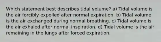 Which statement best describes tidal volume? a) Tidal volume is the air forcibly expelled after normal expiration. b) Tidal volume is the air exchanged during normal breathing. c) Tidal volume is the air exhaled after normal inspiration. d) Tidal volume is the air remaining in the lungs after forced expiration.