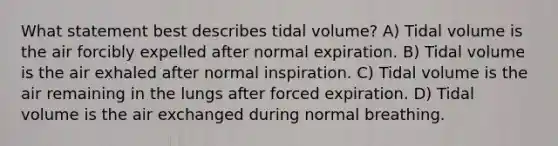 What statement best describes tidal volume? A) Tidal volume is the air forcibly expelled after normal expiration. B) Tidal volume is the air exhaled after normal inspiration. C) Tidal volume is the air remaining in the lungs after forced expiration. D) Tidal volume is the air exchanged during normal breathing.