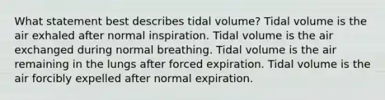 What statement best describes tidal volume? Tidal volume is the air exhaled after normal inspiration. Tidal volume is the air exchanged during normal breathing. Tidal volume is the air remaining in the lungs after forced expiration. Tidal volume is the air forcibly expelled after normal expiration.